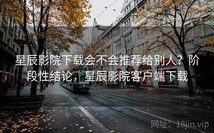 星辰影院下载会不会推荐给别人？阶段性结论，星辰影院客户端下载