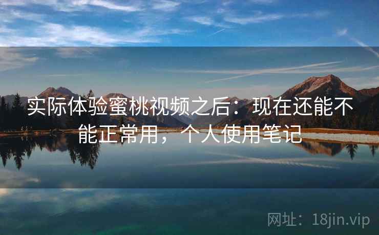 实际体验蜜桃视频之后：现在还能不能正常用，个人使用笔记