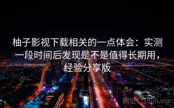 柚子影视下载相关的一点体会：实测一段时间后发现是不是值得长期用，经验分享版