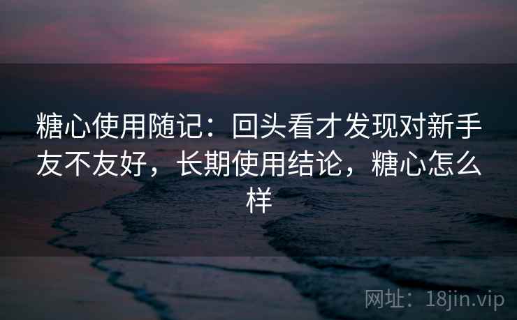 糖心使用随记：回头看才发现对新手友不友好，长期使用结论，糖心怎么样