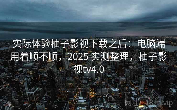 实际体验柚子影视下载之后：电脑端用着顺不顺，2025 实测整理，柚子影视tv4.0