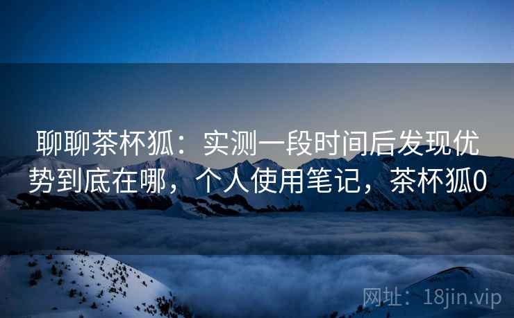 聊聊茶杯狐：实测一段时间后发现优势到底在哪，个人使用笔记，茶杯狐0
