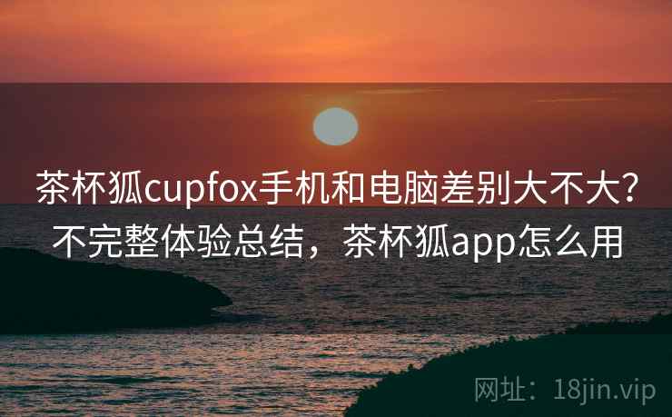茶杯狐cupfox手机和电脑差别大不大？不完整体验总结，茶杯狐app怎么用