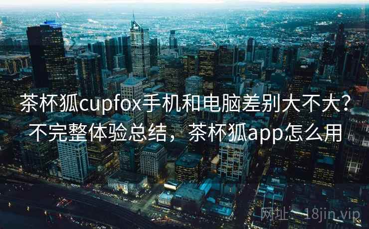 茶杯狐cupfox手机和电脑差别大不大？不完整体验总结，茶杯狐app怎么用