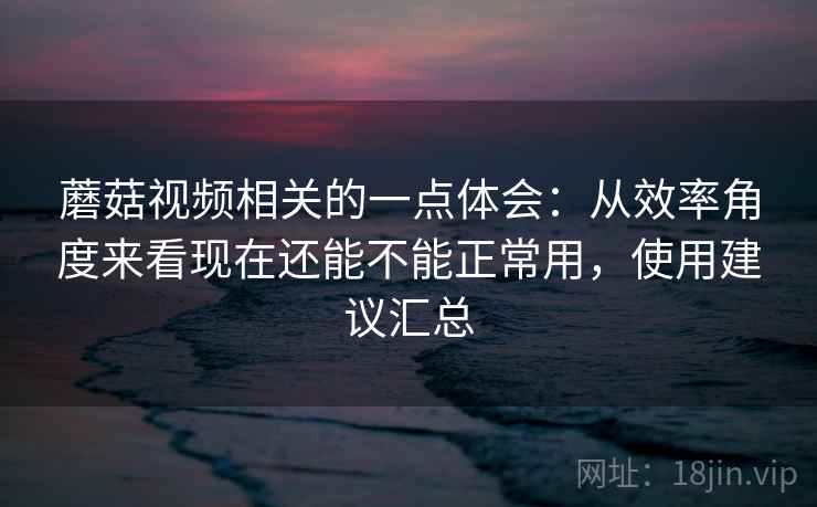 蘑菇视频相关的一点体会：从效率角度来看现在还能不能正常用，使用建议汇总