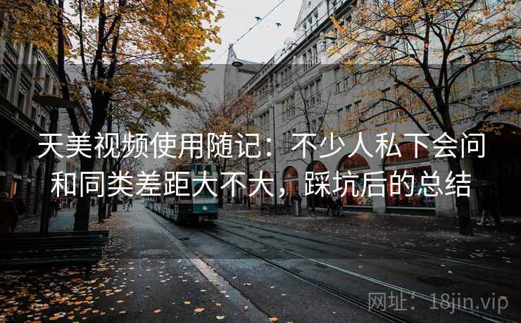 天美视频使用随记：不少人私下会问和同类差距大不大，踩坑后的总结