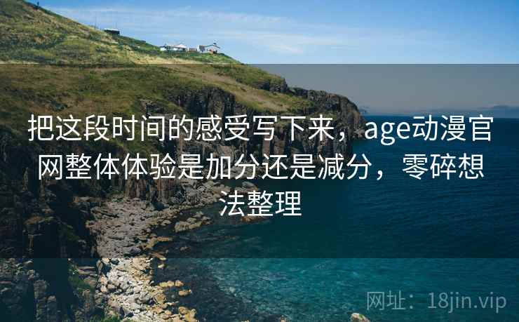 把这段时间的感受写下来，age动漫官网整体体验是加分还是减分，零碎想法整理