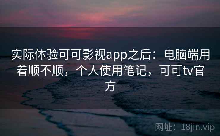 实际体验可可影视app之后：电脑端用着顺不顺，个人使用笔记，可可tv官方