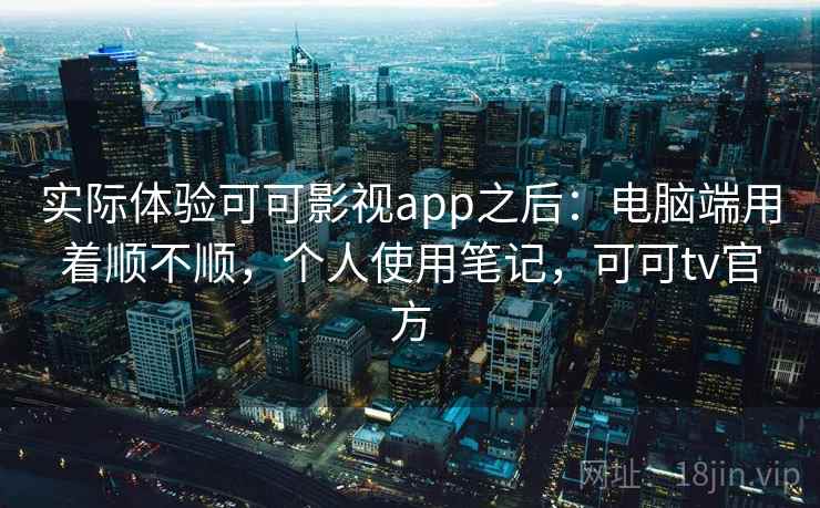 实际体验可可影视app之后：电脑端用着顺不顺，个人使用笔记，可可tv官方