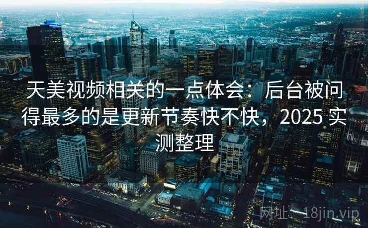 天美视频相关的一点体会：后台被问得最多的是更新节奏快不快，2025 实测整理
