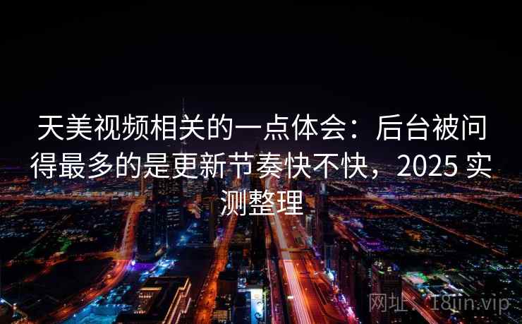 天美视频相关的一点体会：后台被问得最多的是更新节奏快不快，2025 实测整理