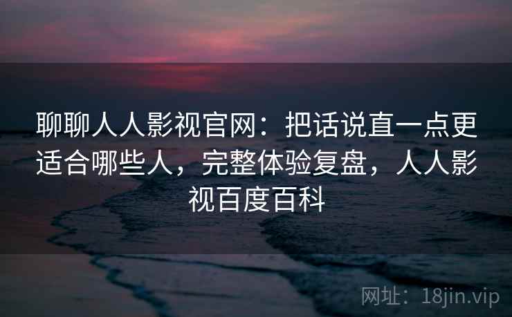 聊聊人人影视官网：把话说直一点更适合哪些人，完整体验复盘，人人影视百度百科