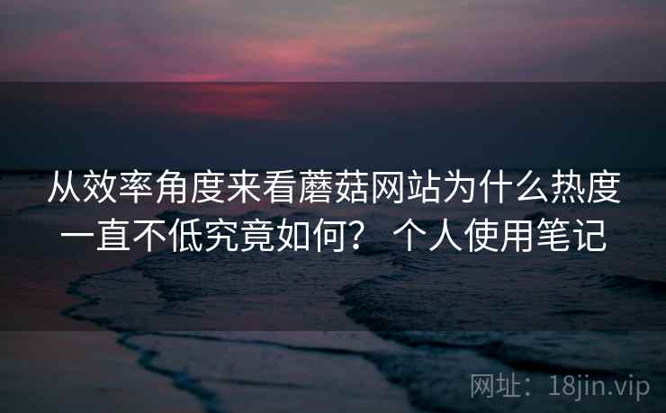 从效率角度来看蘑菇网站为什么热度一直不低究竟如何？ 个人使用笔记