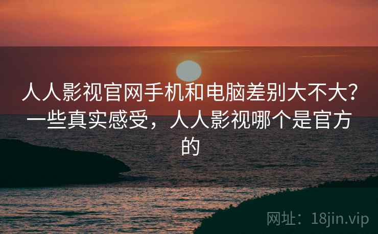 人人影视官网手机和电脑差别大不大？一些真实感受，人人影视哪个是官方的
