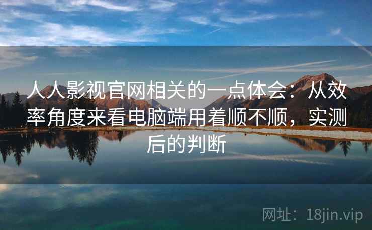 人人影视官网相关的一点体会：从效率角度来看电脑端用着顺不顺，实测后的判断