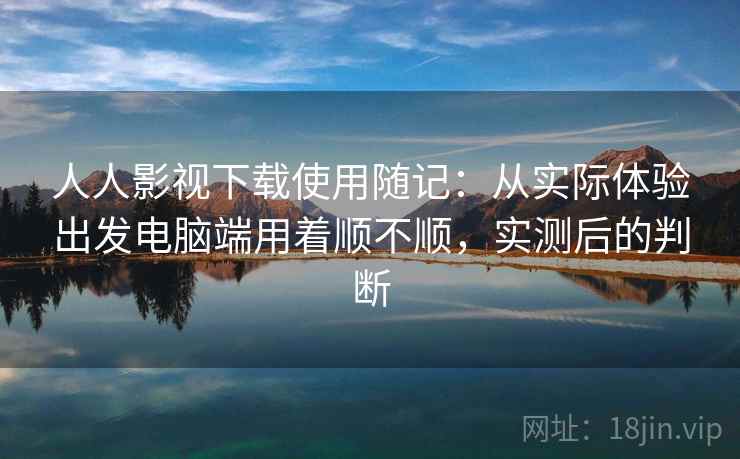 人人影视下载使用随记：从实际体验出发电脑端用着顺不顺，实测后的判断
