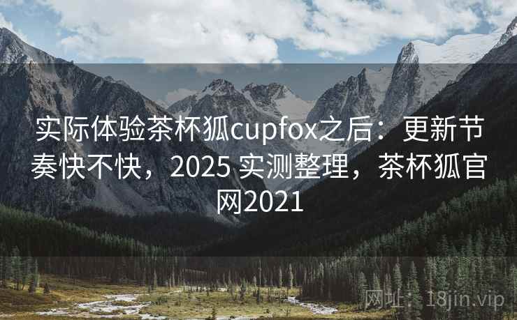 实际体验茶杯狐cupfox之后：更新节奏快不快，2025 实测整理，茶杯狐官网2021