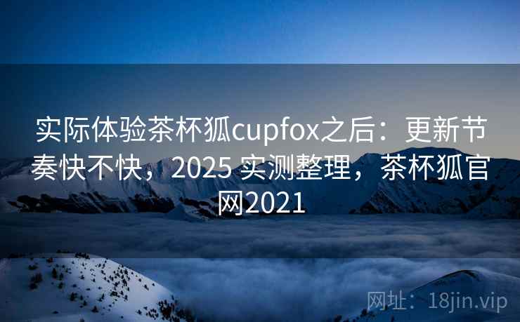 实际体验茶杯狐cupfox之后：更新节奏快不快，2025 实测整理，茶杯狐官网2021