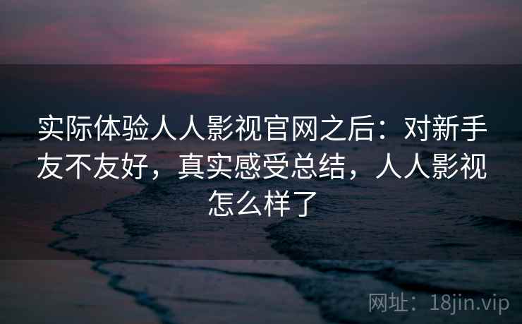 实际体验人人影视官网之后：对新手友不友好，真实感受总结，人人影视怎么样了