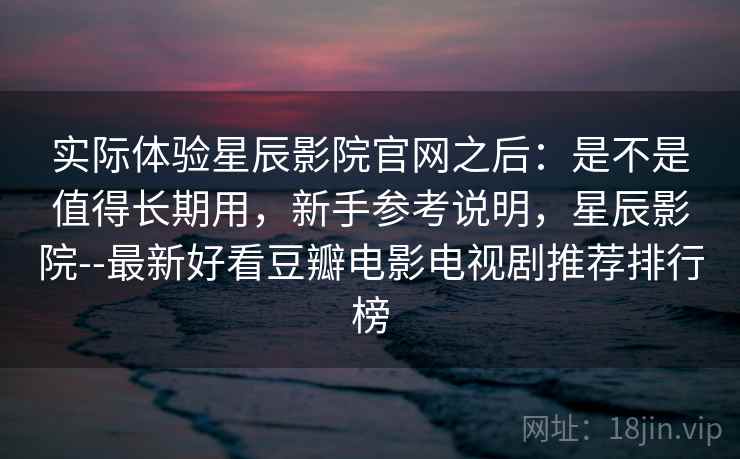 实际体验星辰影院官网之后：是不是值得长期用，新手参考说明，星辰影院--最新好看豆瓣电影电视剧推荐排行榜