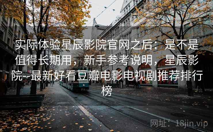实际体验星辰影院官网之后：是不是值得长期用，新手参考说明，星辰影院--最新好看豆瓣电影电视剧推荐排行榜
