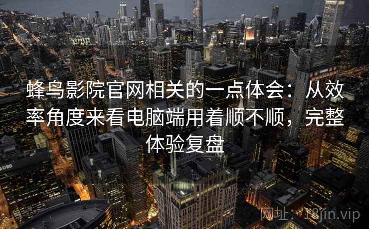 蜂鸟影院官网相关的一点体会：从效率角度来看电脑端用着顺不顺，完整体验复盘