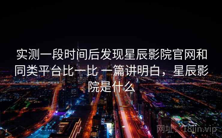 实测一段时间后发现星辰影院官网和同类平台比一比 一篇讲明白，星辰影院是什么