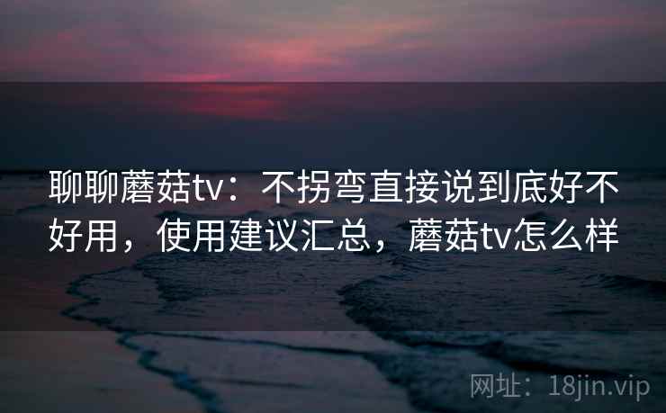 聊聊蘑菇tv：不拐弯直接说到底好不好用，使用建议汇总，蘑菇tv怎么样