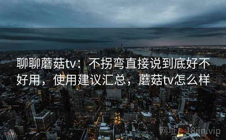 聊聊蘑菇tv：不拐弯直接说到底好不好用，使用建议汇总，蘑菇tv怎么样