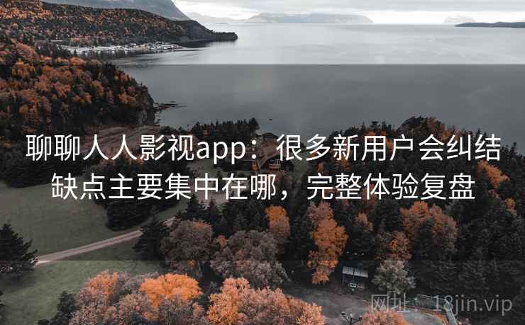 聊聊人人影视app：很多新用户会纠结缺点主要集中在哪，完整体验复盘