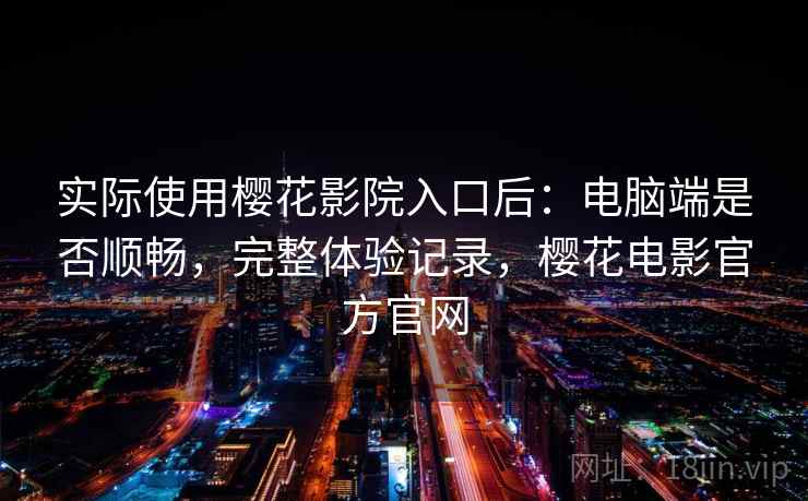 实际使用樱花影院入口后：电脑端是否顺畅，完整体验记录，樱花电影官方官网
