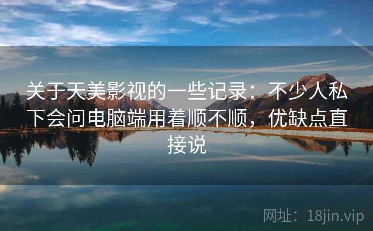 关于天美影视的一些记录：不少人私下会问电脑端用着顺不顺，优缺点直接说