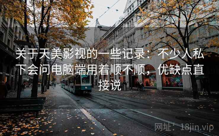 关于天美影视的一些记录：不少人私下会问电脑端用着顺不顺，优缺点直接说