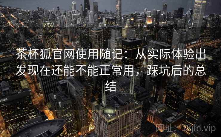 茶杯狐官网使用随记：从实际体验出发现在还能不能正常用，踩坑后的总结