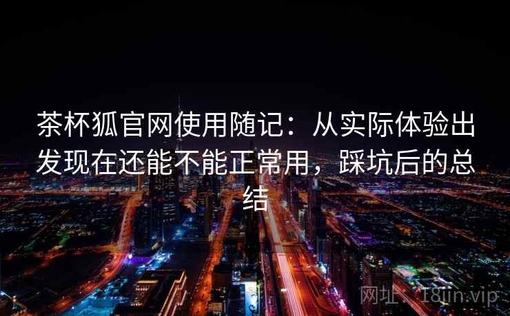 茶杯狐官网使用随记：从实际体验出发现在还能不能正常用，踩坑后的总结