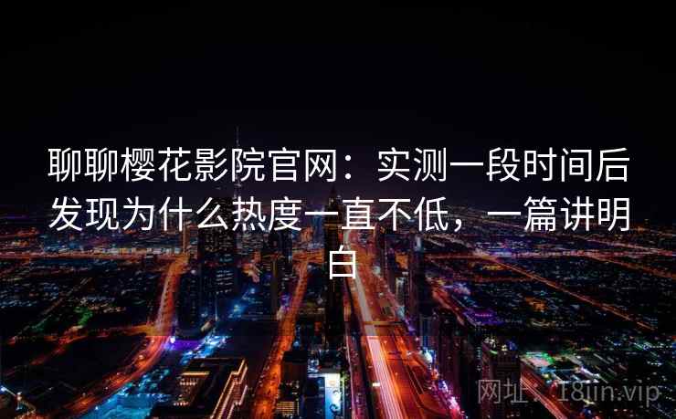聊聊樱花影院官网：实测一段时间后发现为什么热度一直不低，一篇讲明白