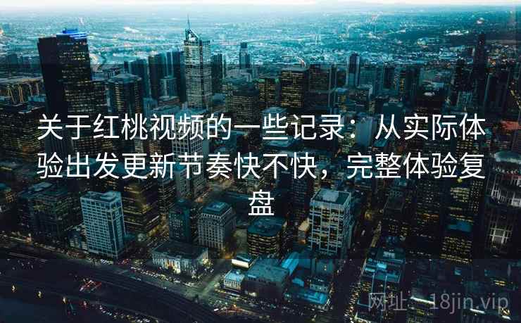 关于红桃视频的一些记录：从实际体验出发更新节奏快不快，完整体验复盘