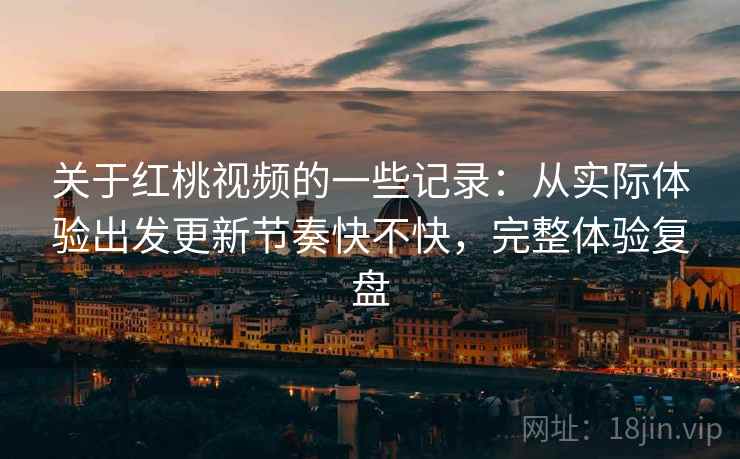 关于红桃视频的一些记录：从实际体验出发更新节奏快不快，完整体验复盘