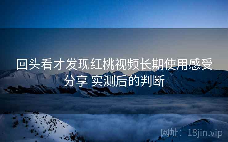 回头看才发现红桃视频长期使用感受分享 实测后的判断