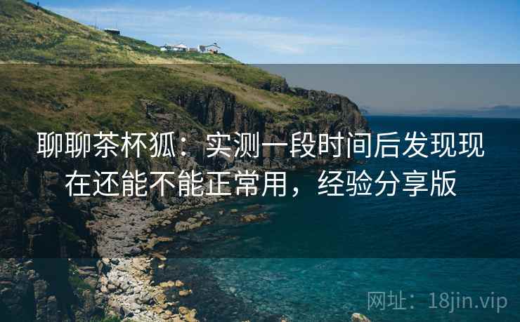 聊聊茶杯狐：实测一段时间后发现现在还能不能正常用，经验分享版