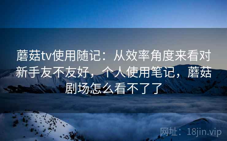 蘑菇tv使用随记：从效率角度来看对新手友不友好，个人使用笔记，蘑菇剧场怎么看不了了