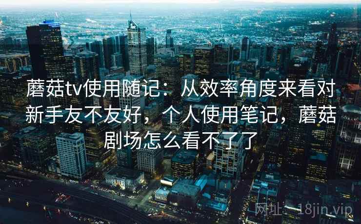 蘑菇tv使用随记：从效率角度来看对新手友不友好，个人使用笔记，蘑菇剧场怎么看不了了