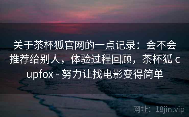 关于茶杯狐官网的一点记录：会不会推荐给别人，体验过程回顾，茶杯狐 cupfox - 努力让找电影变得简单