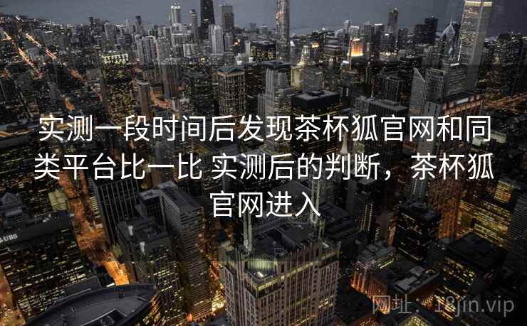实测一段时间后发现茶杯狐官网和同类平台比一比 实测后的判断,茶杯狐官网进入 实测一段时间后发现茶杯狐官网和同类平台比一比 实测后的判断,茶杯狐官网进入