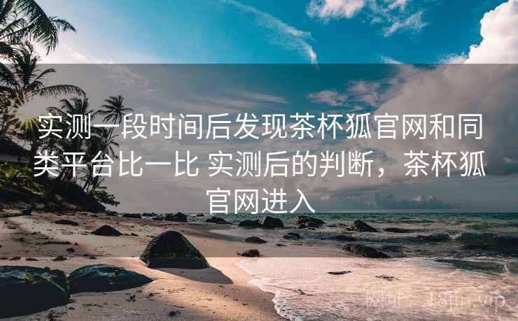 实测一段时间后发现茶杯狐官网和同类平台比一比 实测后的判断,茶杯狐官网进入 实测一段时间后发现茶杯狐官网和同类平台比一比 实测后的判断,茶杯狐官网进入