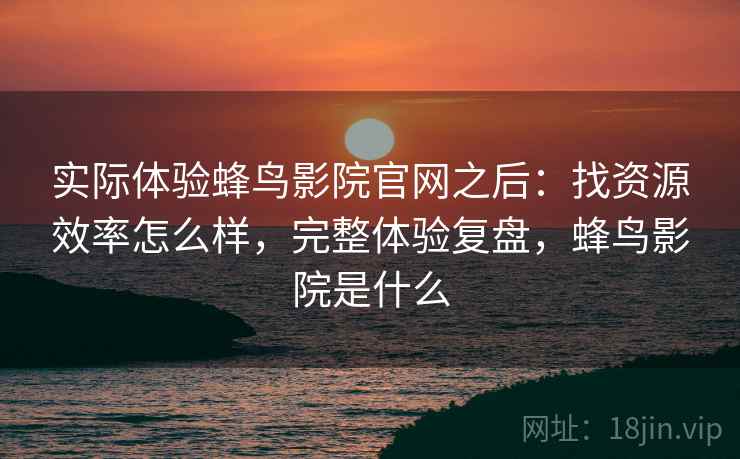 实际体验蜂鸟影院官网之后：找资源效率怎么样，完整体验复盘，蜂鸟影院是什么