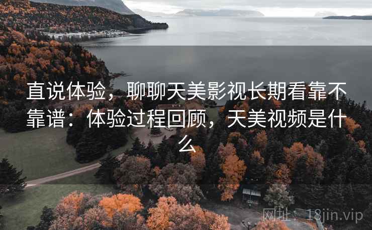 直说体验，聊聊天美影视长期看靠不靠谱：体验过程回顾，天美视频是什么