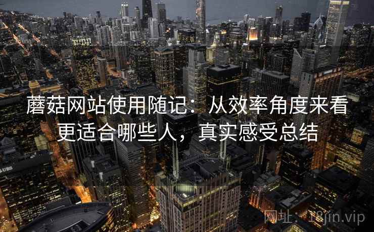 蘑菇网站使用随记：从效率角度来看更适合哪些人，真实感受总结
