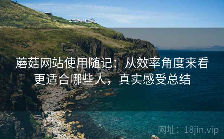蘑菇网站使用随记：从效率角度来看更适合哪些人，真实感受总结
