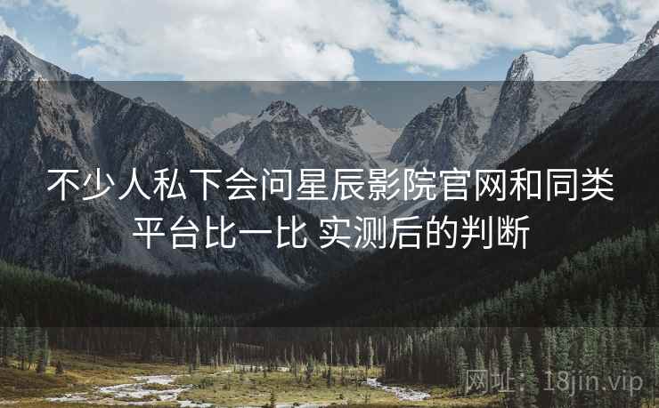 不少人私下会问星辰影院官网和同类平台比一比 实测后的判断